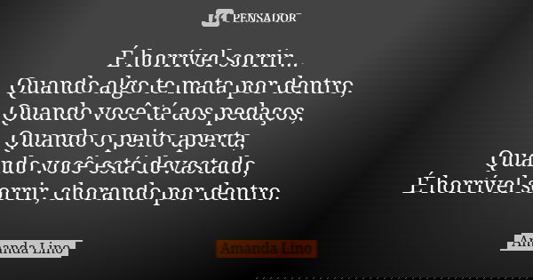 É horrível sorrir... Quando algo te mata por dentro, Quando você tá aos pedaços, Quando o peito aperta, Quando você está devastado, É horrível sorrir, chorando ... Frase de Amanda Lino.