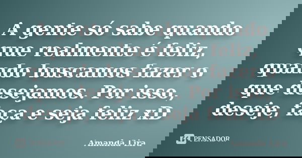 A gente só sabe quando que realmente é feliz, quando buscamos fazer o que desejamos. Por isso, deseje, faça e seja feliz xD... Frase de Amanda Lira.