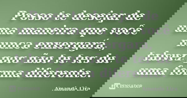 Posso te desejar de uma maneira que você nunca enxergará, talvez por não te ter de uma forma diferente.... Frase de Amanda Lira.