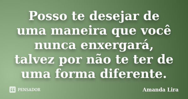 Posso te desejar de uma maneira que você nunca enxergará, talvez por não te ter de uma forma diferente.... Frase de Amanda Lira.