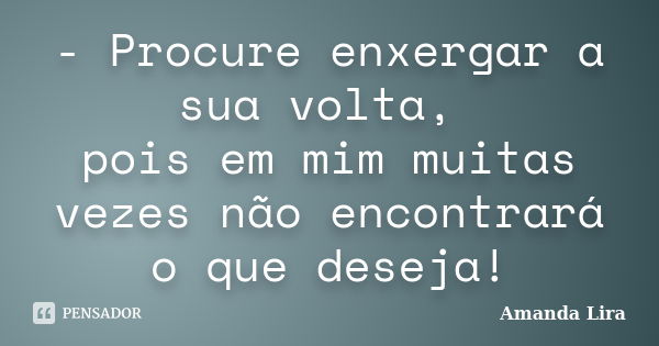 - Procure enxergar a sua volta, pois em mim muitas vezes não encontrará o que deseja!... Frase de Amanda Lira.