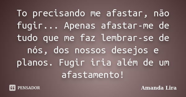 To precisando me afastar, não fugir... Apenas afastar-me de tudo que me faz lembrar-se de nós, dos nossos desejos e planos. Fugir iria além de um afastamento!... Frase de Amanda Lira.