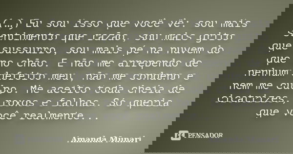 (…) Eu sou isso que você vê: sou mais sentimento que razão, sou mais grito que sussurro, sou mais pé na nuvem do que no chão. E não me arrependo de nenhum defei... Frase de Amanda Munari.