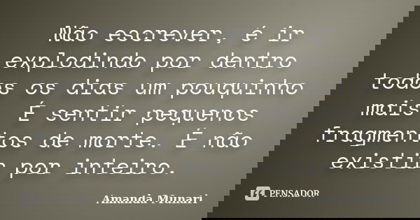 Não escrever, é ir explodindo por dentro todos os dias um pouquinho mais. É sentir pequenos fragmentos de morte. É não existir por inteiro.... Frase de Amanda Munari.
