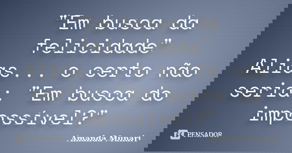 "Em busca da felicidade" Alias... o certo não seria: "Em busca do impossível?"... Frase de Amanda Munari.
