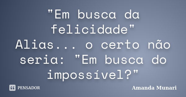 "Em busca da felicidade" Alias... o certo não seria: "Em busca do impossível?"... Frase de Amanda Munari.