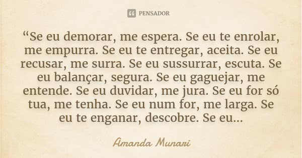 “Se eu demorar, me espera. Se eu te enrolar, me empurra. Se eu te entregar, aceita. Se eu recusar, me surra. Se eu sussurrar, escuta. Se eu balançar, segura. Se... Frase de Amanda Munari.