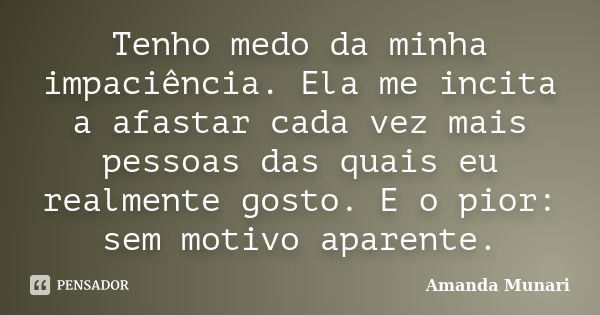 Tenho medo da minha impaciência. Ela me incita a afastar cada vez mais pessoas das quais eu realmente gosto. E o pior: sem motivo aparente.... Frase de Amanda Munari.