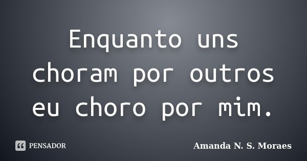 Enquanto uns choram por outros eu choro por mim.... Frase de Amanda N. S. Moraes.