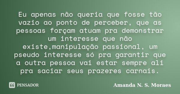 Eu apenas não queria que fosse tão vazio ao ponto de perceber, que as pessoas forçam atuam pra demonstrar um interesse que não existe,manipulação passional, um ... Frase de Amanda N. S. Moraes.