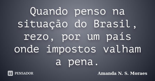 Quando penso na situação do Brasil, rezo, por um país onde impostos valham a pena.... Frase de Amanda N. S. Moraes.