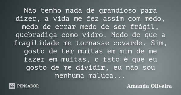 Não tenho nada de grandioso para dizer, a vida me fez assim com medo, medo de errar medo de ser frágil, quebradiça como vidro. Medo de que a fragilidade me torn... Frase de Amanda Oliveira.