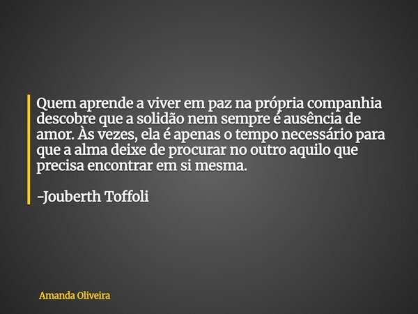 Quem aprende a viver em paz na própria companhia descobre que a solidão nem sempre é ausência de amor. Às vezes, ela é apenas o tempo necessário para que a alma... Frase de Amanda Oliveira.