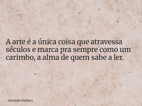A arte é a única coisa que atravessa séculos e marca pra sempre como um carimbo, a alma de quem sabe a ler.... Frase de Amanda Pacheco.