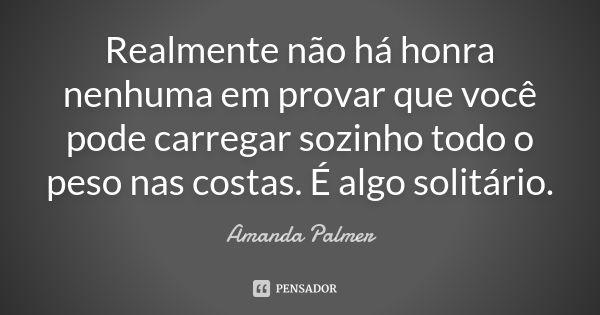 Realmente não há honra nenhuma em provar que você pode carregar sozinho todo o peso nas costas. É algo solitário.... Frase de Amanda Palmer.