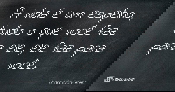 A vida é um espelho, tudo o que você faz para ele, ele faz para você.... Frase de Amanda Peres.