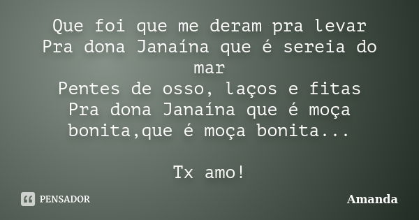 Que foi que me deram pra levar Pra dona Janaína que é sereia do mar Pentes de osso, laços e fitas Pra dona Janaína que é moça bonita,que é moça bonita... Tx amo... Frase de Amanda.