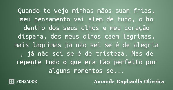 Quando te vejo minhas mãos suam frias, meu pensamento vai além de tudo, olho dentro dos seus olhos e meu coração dispara, dos meus olhos caem lagrimas, mais lag... Frase de Amanda Raphaella Oliveira.