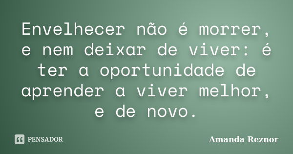 Envelhecer não é morrer, e nem deixar de viver: é ter a oportunidade de aprender a viver melhor, e de novo.... Frase de Amanda Reznor.