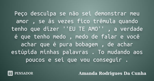 Peço desculpa se não sei demonstrar meu amor , se ás vezes fico trêmula quando tenho que dizer ''EU TE AMO'' , a verdade é que tenho medo , medo de falar e você... Frase de Amanda Rodrigues Da Cunha.