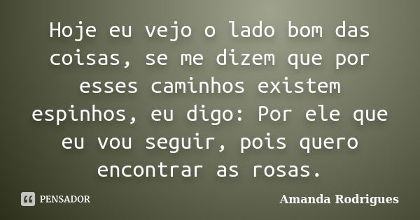 Hoje eu vejo o lado bom das coisas, se me dizem que por esses caminhos existem espinhos, eu digo: Por ele que eu vou seguir, pois quero encontrar as rosas.... Frase de Amanda Rodrigues.