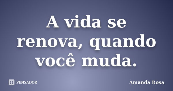 A vida se renova, quando você muda.... Frase de Amanda Rosa.