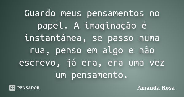 Guardo meus pensamentos no papel. A imaginação é instantânea, se passo numa rua, penso em algo e não escrevo, já era, era uma vez um pensamento.... Frase de Amanda Rosa.