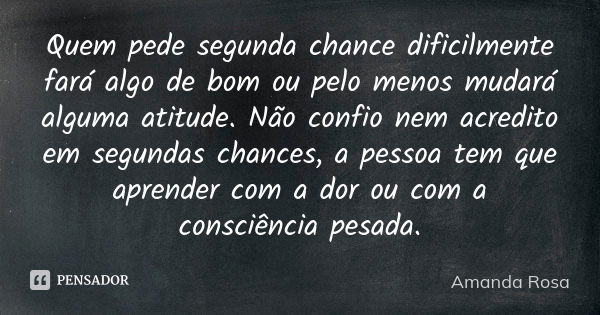 Quem pede segunda chance dificilmente fará algo de bom ou pelo menos mudará alguma atitude. Não confio nem acredito em segundas chances, a pessoa tem que aprend... Frase de Amanda Rosa.