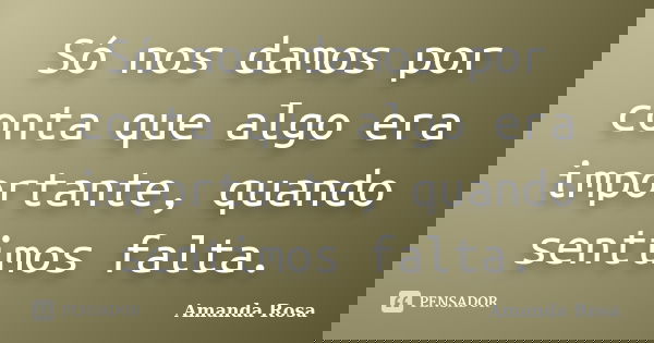 Só nos damos por conta que algo era importante, quando sentimos falta.... Frase de Amanda Rosa.