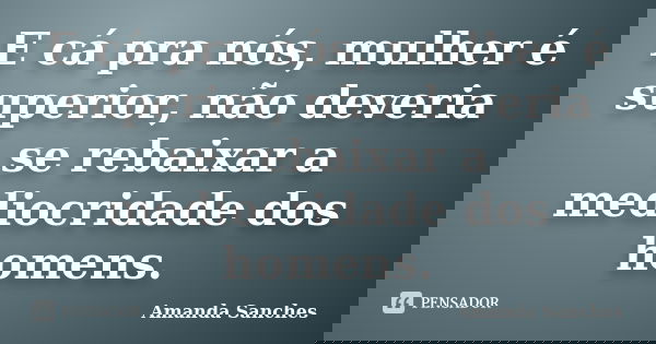 E cá pra nós, mulher é superior, não deveria se rebaixar a mediocridade dos homens.... Frase de Amanda Sanches.