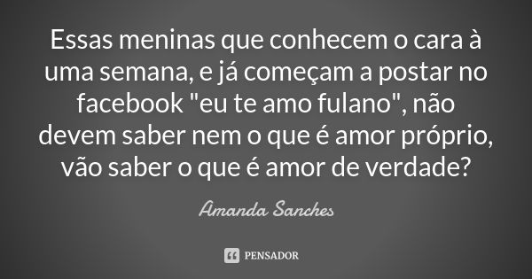 Essas meninas que conhecem o cara à uma semana, e já começam a postar no facebook "eu te amo fulano", não devem saber nem o que é amor próprio, vão sa... Frase de Amanda Sanches.