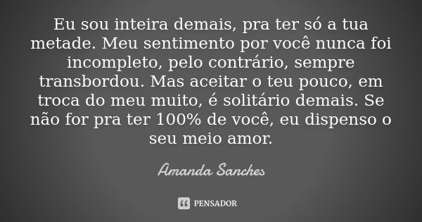 Eu sou inteira demais, pra ter só a tua metade. Meu sentimento por você nunca foi incompleto, pelo contrário, sempre transbordou. Mas aceitar o teu pouco, em tr... Frase de Amanda Sanches.