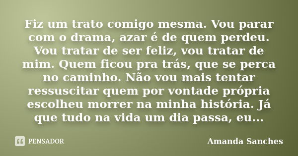 Fiz um trato comigo mesma. Vou parar com o drama, azar é de quem perdeu. Vou tratar de ser feliz, vou tratar de mim. Quem ficou pra trás, que se perca no caminh... Frase de Amanda Sanches.