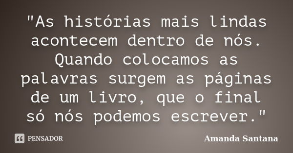 "As histórias mais lindas acontecem dentro de nós. Quando colocamos as palavras surgem as páginas de um livro, que o final só nós podemos escrever."... Frase de Amanda Santana.