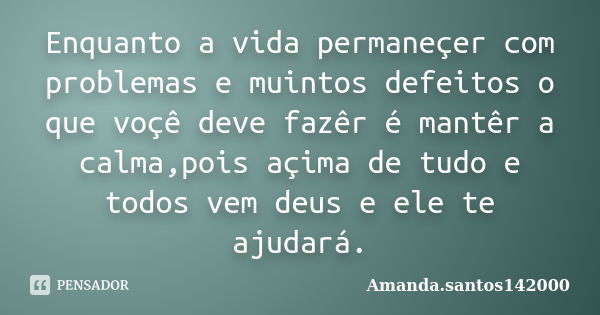 Enquanto a vida permaneçer com problemas e muintos defeitos o que voçê deve fazêr é mantêr a calma,pois açima de tudo e todos vem deus e ele te ajudará.... Frase de Amanda.santos142000.