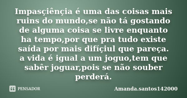 Impasçiênçia é uma das coisas mais ruins do mundo,se não tá gostando de alguma coisa se livre enquanto ha tempo,por que pra tudo existe saída por mais difíçiul ... Frase de Amanda.santos142000.