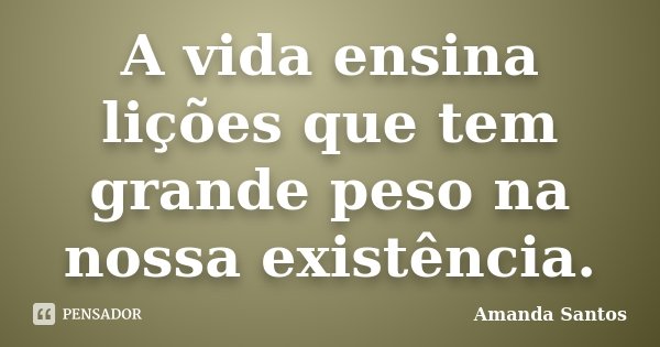 A vida ensina lições que tem grande peso na nossa existência.... Frase de Amanda Santos.