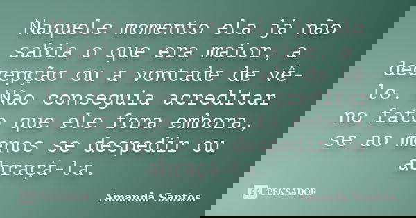Naquele momento ela já não sabia o que era maior, a decepção ou a vontade de vê-lo. Não conseguia acreditar no fato que ele fora embora, se ao menos se despedir... Frase de Amanda Santos.