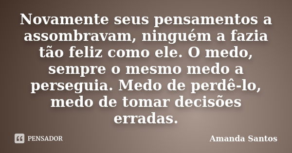 Novamente seus pensamentos a assombravam, ninguém a fazia tão feliz como ele. O medo, sempre o mesmo medo a perseguia. Medo de perdê-lo, medo de tomar decisões ... Frase de Amanda Santos.