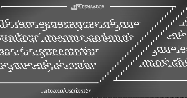Ela tem esperanças de que ele voltará, mesmo sabendo que essa é a expectativa mais falsa que ela ja criou.... Frase de Amanda Schuster.