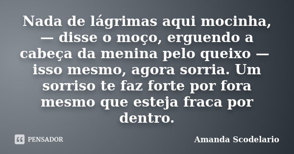 Nada de lágrimas aqui mocinha, — disse o moço, erguendo a cabeça da menina pelo queixo — isso mesmo, agora sorria. Um sorriso te faz forte por fora mesmo que es... Frase de Amanda Scodelario.