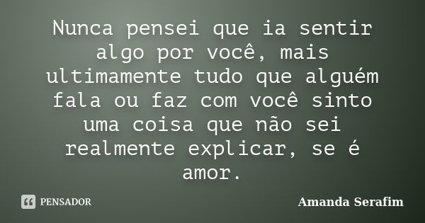 Nunca pensei que ia sentir algo por você, mais ultimamente tudo que alguém fala ou faz com você sinto uma coisa que não sei realmente explicar, se é amor.... Frase de Amanda Serafim.