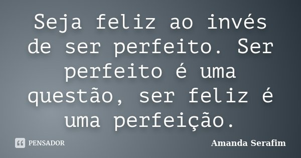 Seja feliz ao invés de ser perfeito. Ser perfeito é uma questão, ser feliz é uma perfeição.... Frase de Amanda Serafim.
