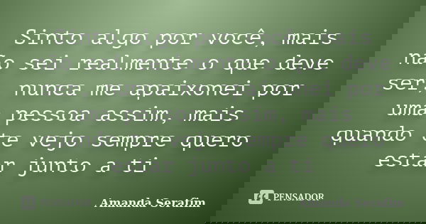 Sinto algo por você, mais não sei realmente o que deve ser, nunca me apaixonei por uma pessoa assim, mais quando te vejo sempre quero estar junto a ti... Frase de Amanda Serafim.