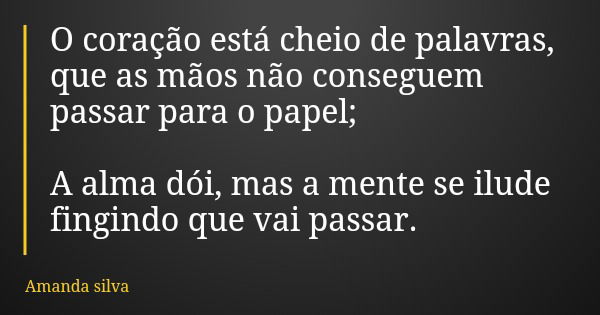 O coração está cheio de palavras, que as mãos não conseguem passar para o papel; A alma dói, mas a mente se ilude fingindo que vai passar.... Frase de Amanda silva.