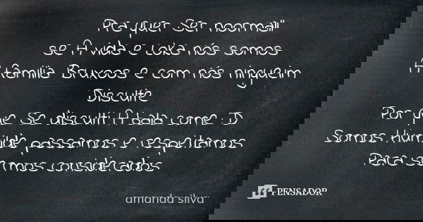 Pra quer Ser noormall se A vida e Loka nós somos A familia Bruxoos e com nós ningueim Disculte Por que Se disculti A bala come :D Somos Humilde passamos e respe... Frase de Amanda silva.