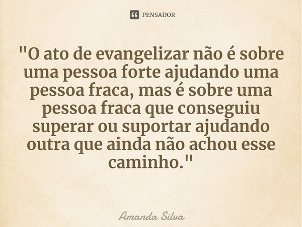 ⁠"O ato de evangelizar não é sobre uma pessoa forte ajudando uma pessoa fraca, mas é sobre uma pessoa fraca que conseguiu superar ou suportar ajudando outr... Frase de Amanda Silva.