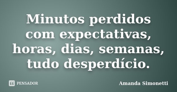 Minutos perdidos com expectativas, horas, dias, semanas, tudo desperdício.... Frase de Amanda Simonetti.