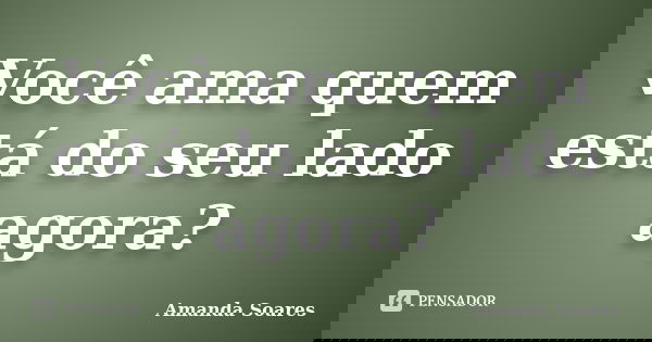 Você ama quem está do seu lado agora?... Frase de Amanda Soares.