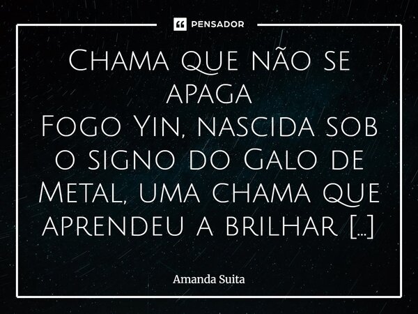 Chama que não se apaga Fogo Yin, nascida sob o signo do Galo de Metal, uma chama que aprendeu a brilhar dentro da forja, não apesar dela. Seu coração é oceano e... Frase de Amanda Suita.